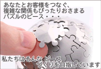 あなたとお客様をつなぐ、複雑な関係もぴったりおさまるパズルのピース・・・私たちはそんな ピースづくりを目指しています