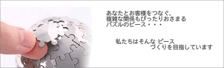 あなたとお客様をつなぐ、複雑な関係もぴったりおさまるパズルのピース・・・私たちはそんな ピースづくりを目指しています